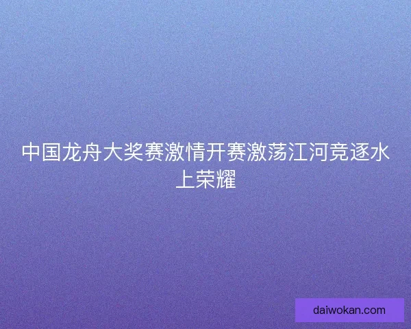 中国龙舟大奖赛激情开赛激荡江河竞逐水上荣耀
