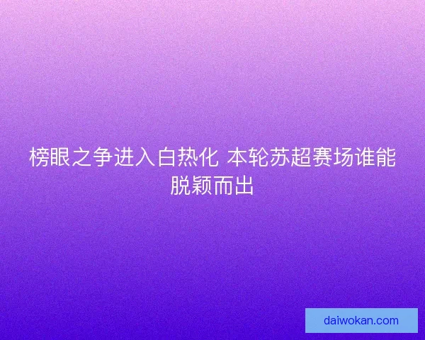 榜眼之争进入白热化 本轮苏超赛场谁能脱颖而出