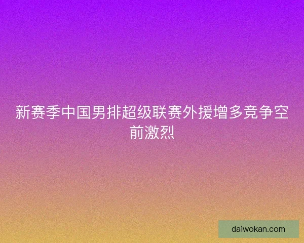 新赛季中国男排超级联赛外援增多竞争空前激烈