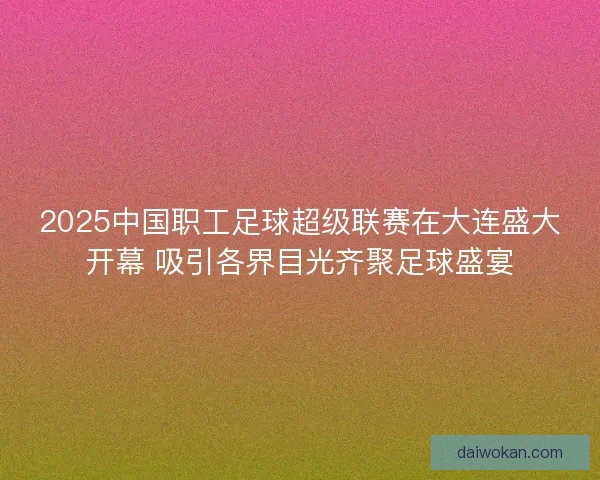 2025中国职工足球超级联赛在大连盛大开幕 吸引各界目光齐聚足球盛宴