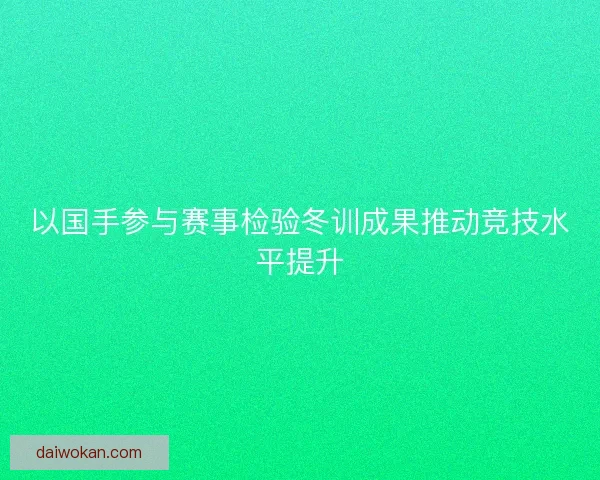 以国手参与赛事检验冬训成果推动竞技水平提升