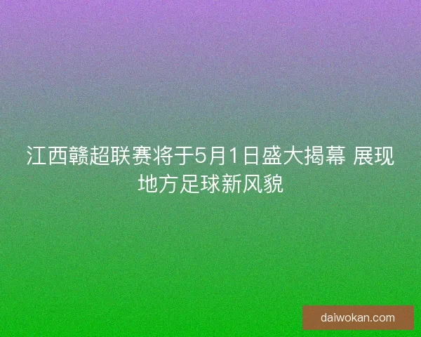 江西赣超联赛将于5月1日盛大揭幕 展现地方足球新风貌