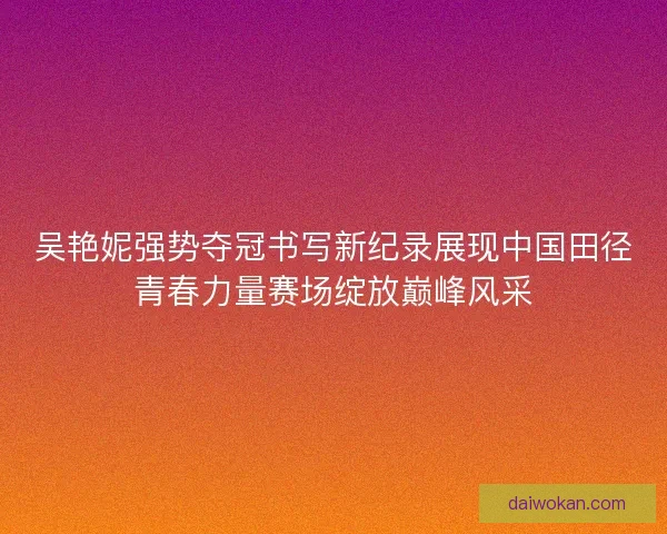 吴艳妮强势夺冠书写新纪录展现中国田径青春力量赛场绽放巅峰风采