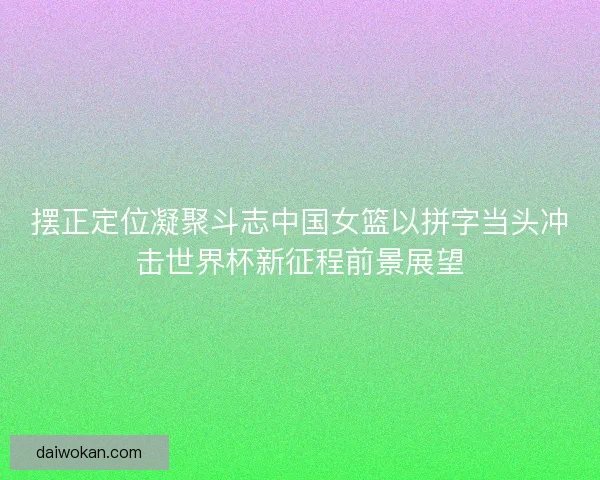 摆正定位凝聚斗志中国女篮以拼字当头冲击世界杯新征程前景展望