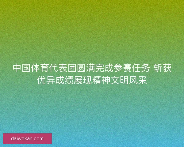 中国体育代表团圆满完成参赛任务 斩获优异成绩展现精神文明风采