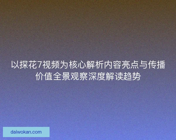 以探花7视频为核心解析内容亮点与传播价值全景观察深度解读趋势