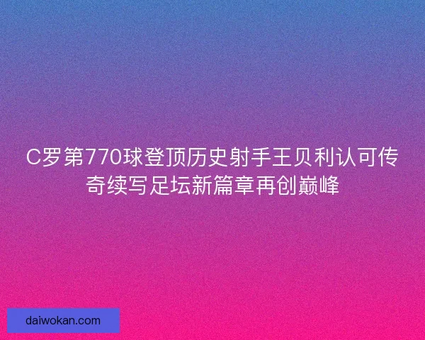 C罗第770球登顶历史射手王贝利认可传奇续写足坛新篇章再创巅峰