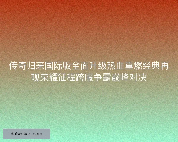 传奇归来国际版全面升级热血重燃经典再现荣耀征程跨服争霸巅峰对决