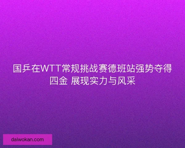国乒在WTT常规挑战赛德班站强势夺得四金 展现实力与风采