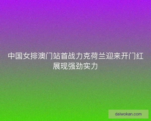 中国女排澳门站首战力克荷兰迎来开门红展现强劲实力